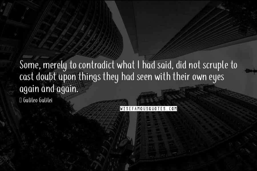 Galileo Galilei Quotes: Some, merely to contradict what I had said, did not scruple to cast doubt upon things they had seen with their own eyes again and again.