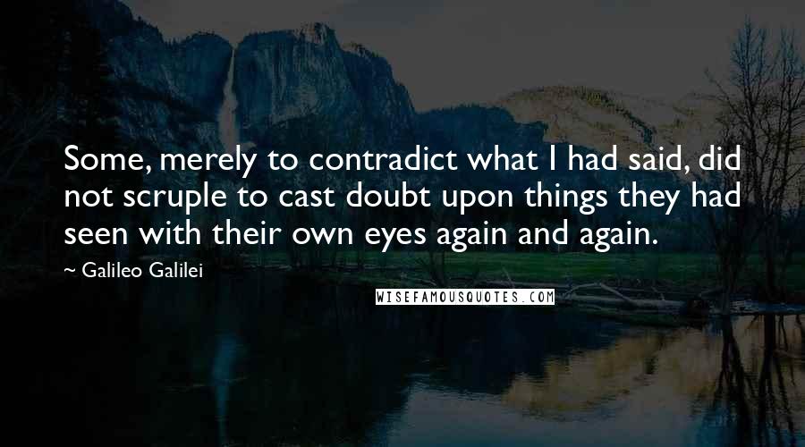 Galileo Galilei Quotes: Some, merely to contradict what I had said, did not scruple to cast doubt upon things they had seen with their own eyes again and again.