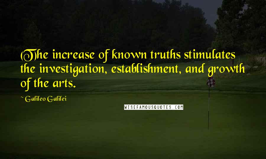 Galileo Galilei Quotes: (T)he increase of known truths stimulates the investigation, establishment, and growth of the arts.