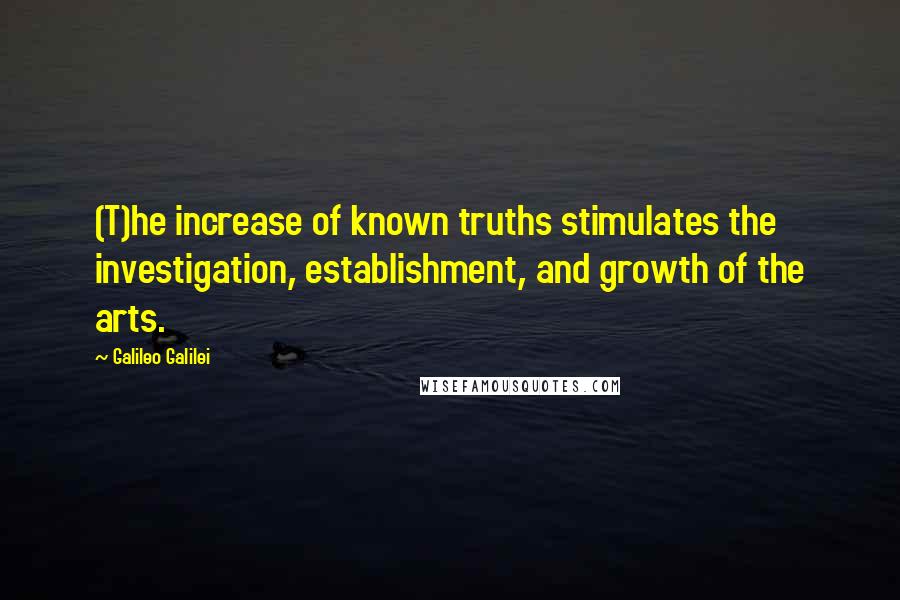 Galileo Galilei Quotes: (T)he increase of known truths stimulates the investigation, establishment, and growth of the arts.