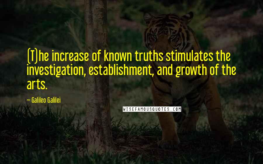 Galileo Galilei Quotes: (T)he increase of known truths stimulates the investigation, establishment, and growth of the arts.