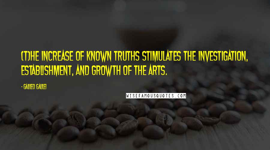 Galileo Galilei Quotes: (T)he increase of known truths stimulates the investigation, establishment, and growth of the arts.