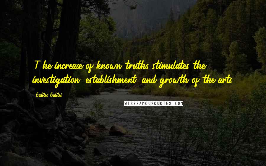 Galileo Galilei Quotes: (T)he increase of known truths stimulates the investigation, establishment, and growth of the arts.