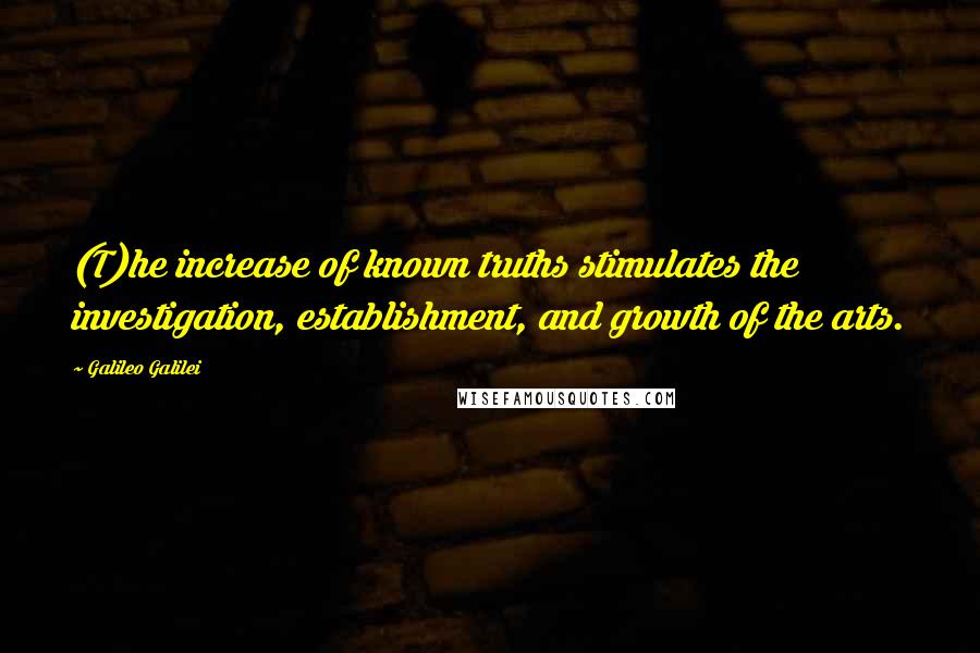 Galileo Galilei Quotes: (T)he increase of known truths stimulates the investigation, establishment, and growth of the arts.