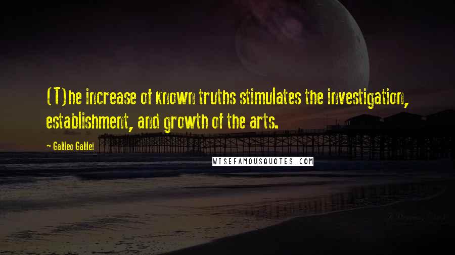 Galileo Galilei Quotes: (T)he increase of known truths stimulates the investigation, establishment, and growth of the arts.
