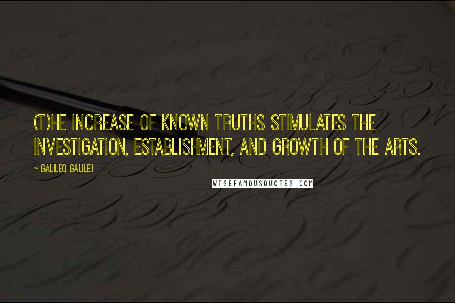 Galileo Galilei Quotes: (T)he increase of known truths stimulates the investigation, establishment, and growth of the arts.