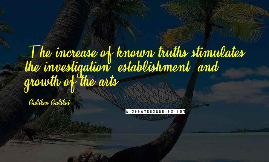 Galileo Galilei Quotes: (T)he increase of known truths stimulates the investigation, establishment, and growth of the arts.