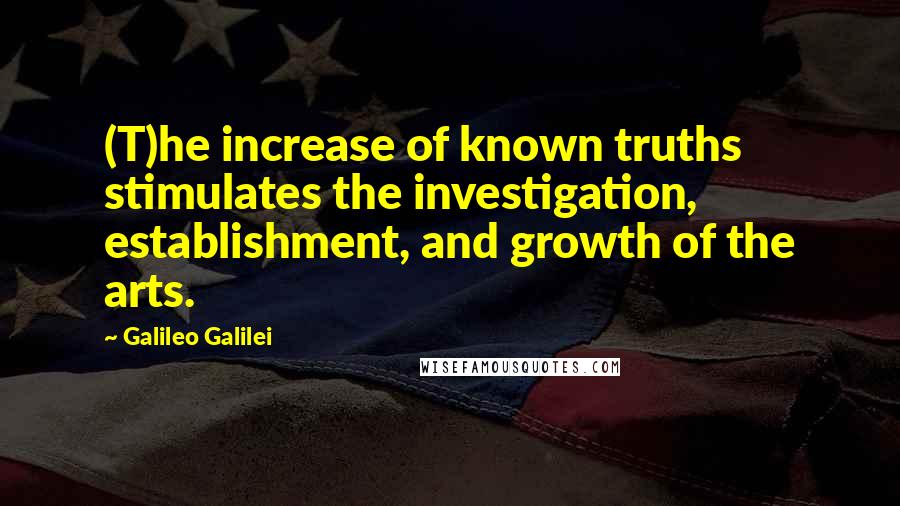 Galileo Galilei Quotes: (T)he increase of known truths stimulates the investigation, establishment, and growth of the arts.