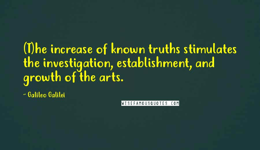 Galileo Galilei Quotes: (T)he increase of known truths stimulates the investigation, establishment, and growth of the arts.