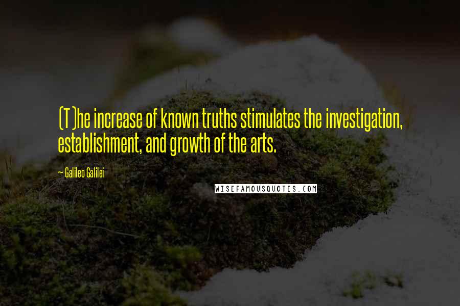 Galileo Galilei Quotes: (T)he increase of known truths stimulates the investigation, establishment, and growth of the arts.