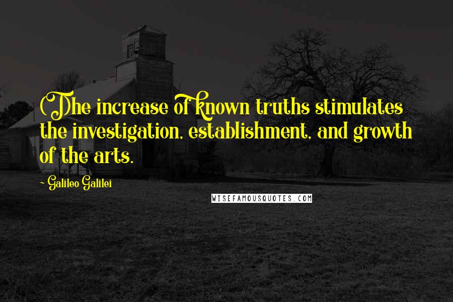 Galileo Galilei Quotes: (T)he increase of known truths stimulates the investigation, establishment, and growth of the arts.