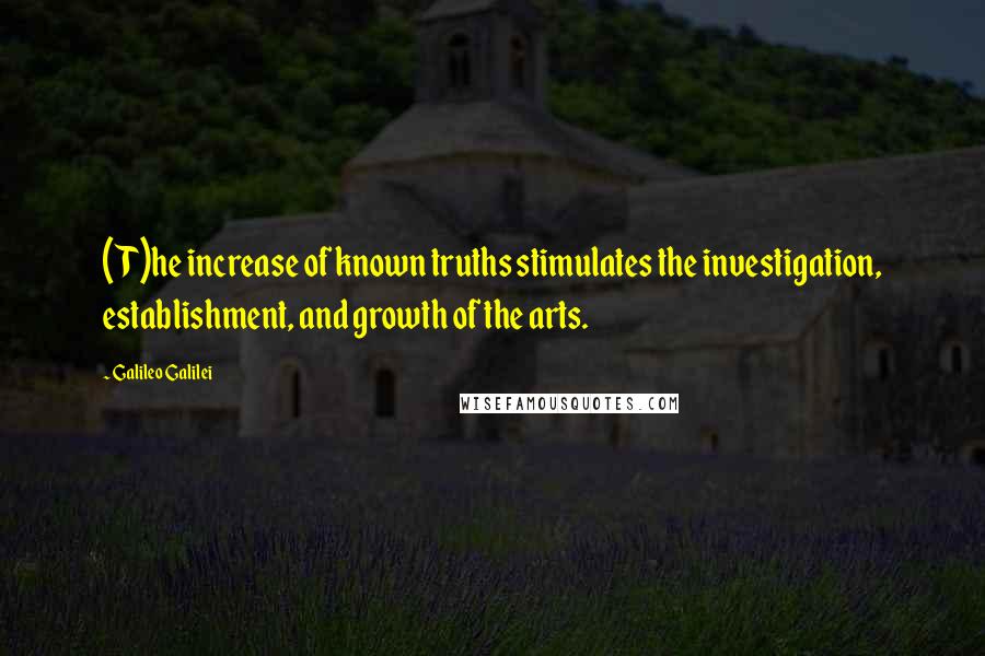 Galileo Galilei Quotes: (T)he increase of known truths stimulates the investigation, establishment, and growth of the arts.