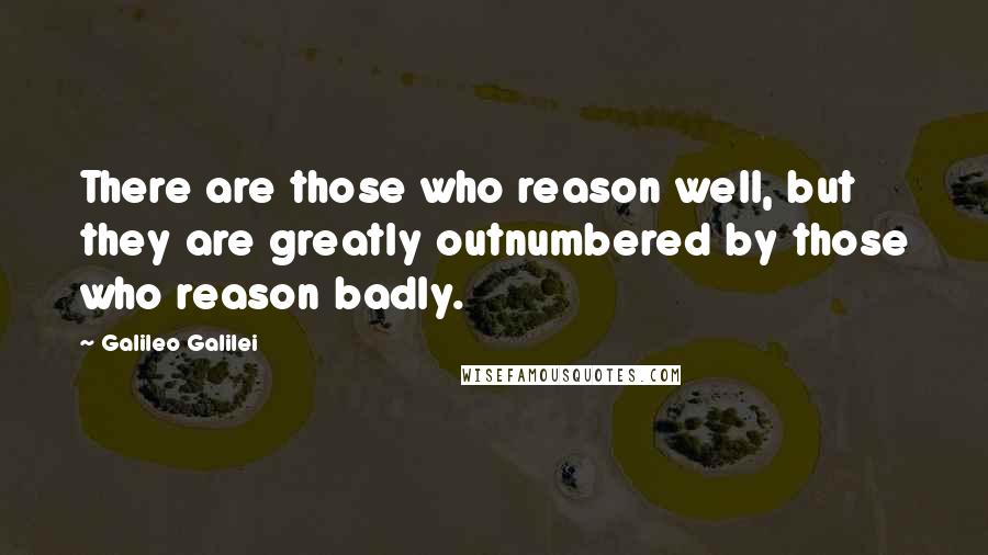 Galileo Galilei Quotes: There are those who reason well, but they are greatly outnumbered by those who reason badly.