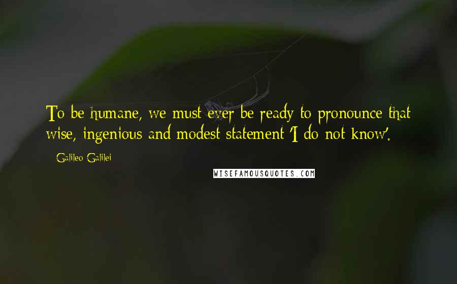 Galileo Galilei Quotes: To be humane, we must ever be ready to pronounce that wise, ingenious and modest statement 'I do not know'.