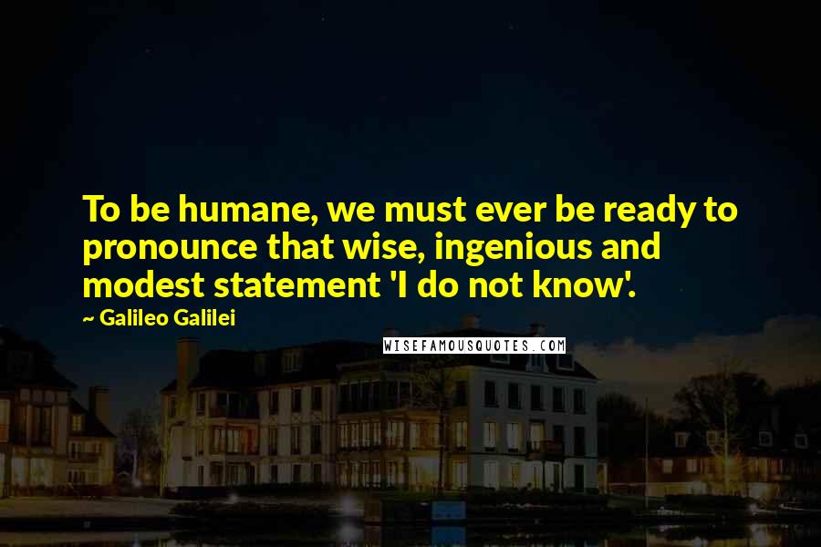 Galileo Galilei Quotes: To be humane, we must ever be ready to pronounce that wise, ingenious and modest statement 'I do not know'.