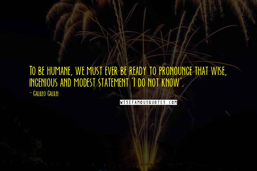 Galileo Galilei Quotes: To be humane, we must ever be ready to pronounce that wise, ingenious and modest statement 'I do not know'.