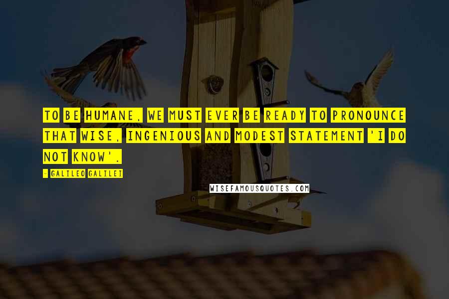 Galileo Galilei Quotes: To be humane, we must ever be ready to pronounce that wise, ingenious and modest statement 'I do not know'.