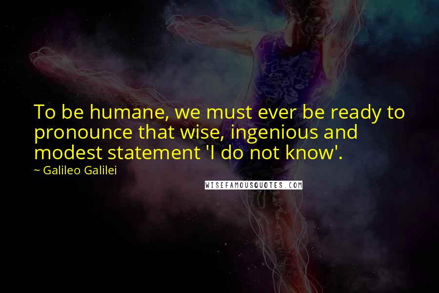 Galileo Galilei Quotes: To be humane, we must ever be ready to pronounce that wise, ingenious and modest statement 'I do not know'.