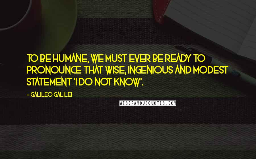 Galileo Galilei Quotes: To be humane, we must ever be ready to pronounce that wise, ingenious and modest statement 'I do not know'.