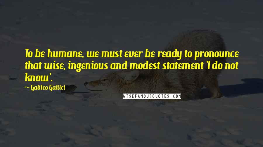 Galileo Galilei Quotes: To be humane, we must ever be ready to pronounce that wise, ingenious and modest statement 'I do not know'.