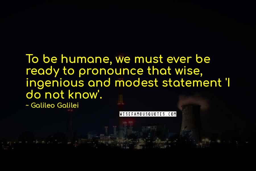 Galileo Galilei Quotes: To be humane, we must ever be ready to pronounce that wise, ingenious and modest statement 'I do not know'.