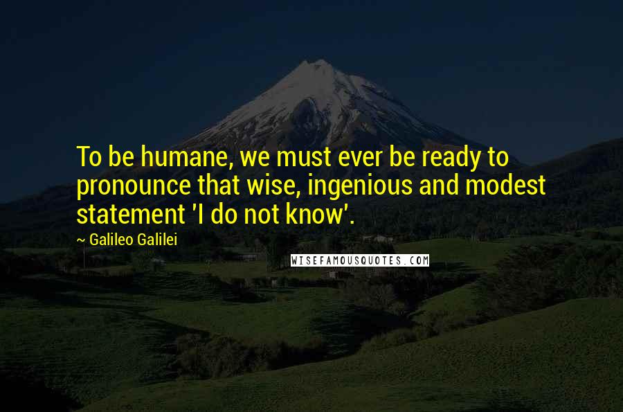 Galileo Galilei Quotes: To be humane, we must ever be ready to pronounce that wise, ingenious and modest statement 'I do not know'.