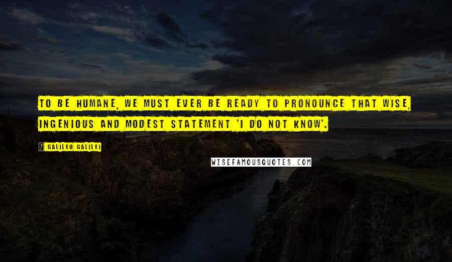 Galileo Galilei Quotes: To be humane, we must ever be ready to pronounce that wise, ingenious and modest statement 'I do not know'.