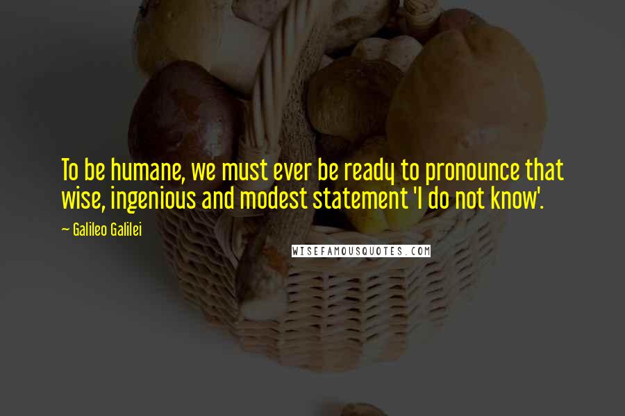 Galileo Galilei Quotes: To be humane, we must ever be ready to pronounce that wise, ingenious and modest statement 'I do not know'.