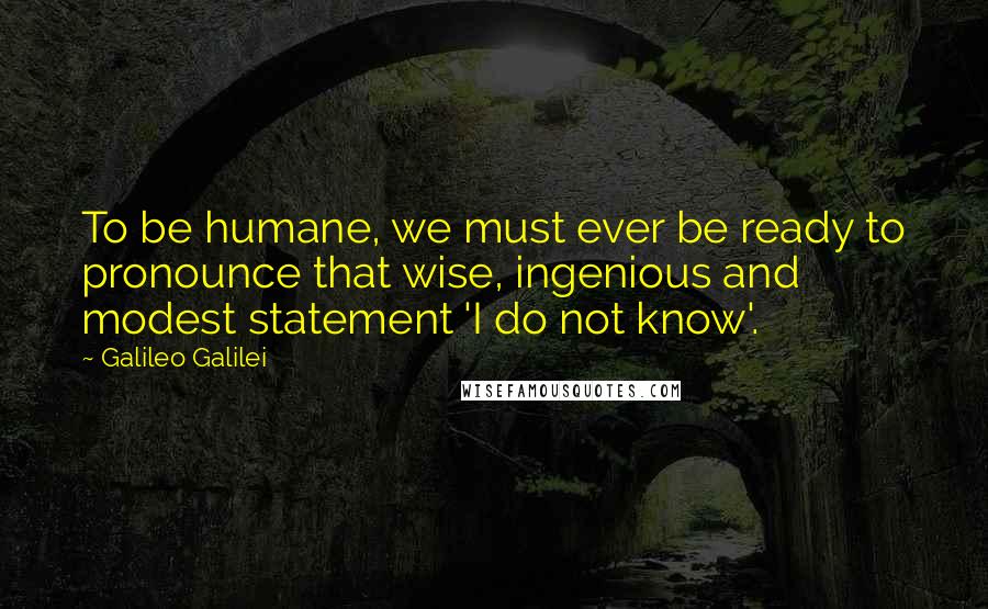 Galileo Galilei Quotes: To be humane, we must ever be ready to pronounce that wise, ingenious and modest statement 'I do not know'.