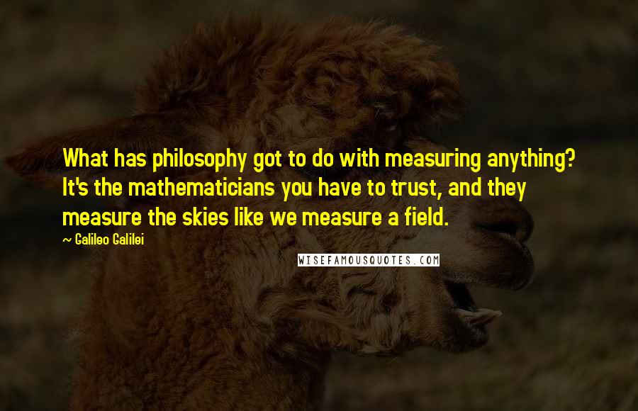 Galileo Galilei Quotes: What has philosophy got to do with measuring anything? It's the mathematicians you have to trust, and they measure the skies like we measure a field.