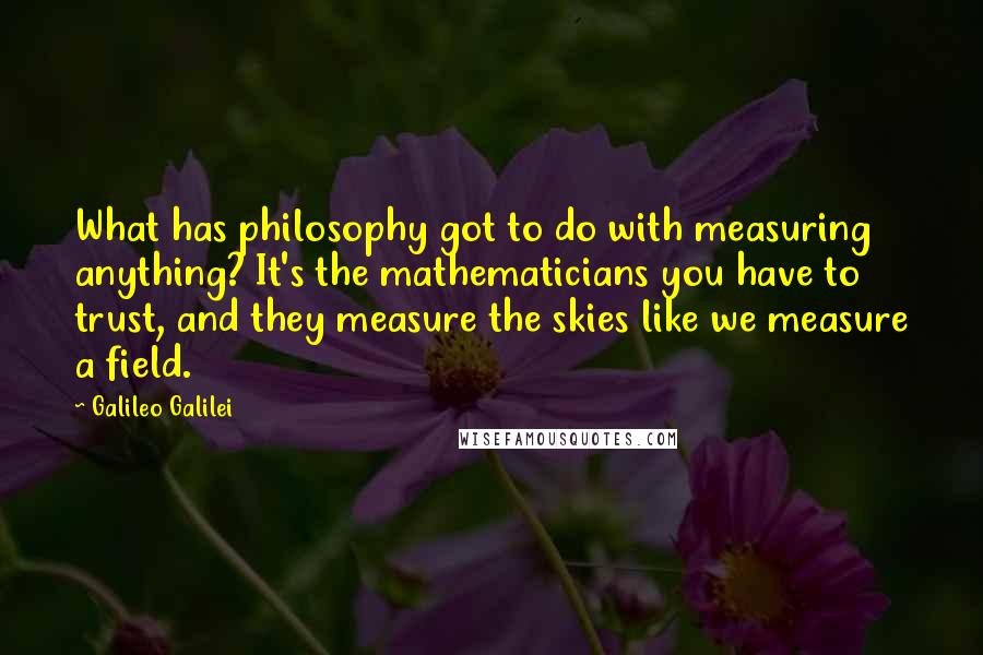 Galileo Galilei Quotes: What has philosophy got to do with measuring anything? It's the mathematicians you have to trust, and they measure the skies like we measure a field.