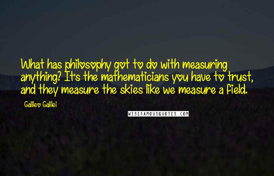 Galileo Galilei Quotes: What has philosophy got to do with measuring anything? It's the mathematicians you have to trust, and they measure the skies like we measure a field.