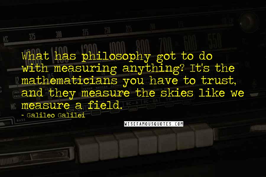 Galileo Galilei Quotes: What has philosophy got to do with measuring anything? It's the mathematicians you have to trust, and they measure the skies like we measure a field.