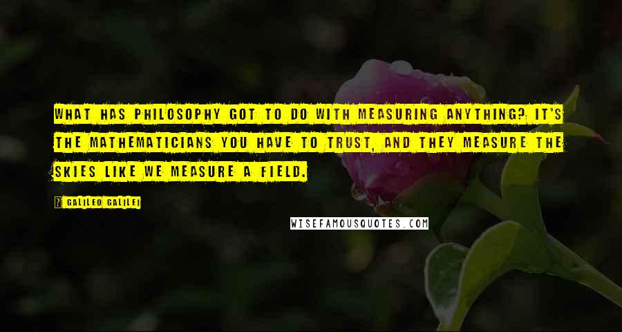 Galileo Galilei Quotes: What has philosophy got to do with measuring anything? It's the mathematicians you have to trust, and they measure the skies like we measure a field.