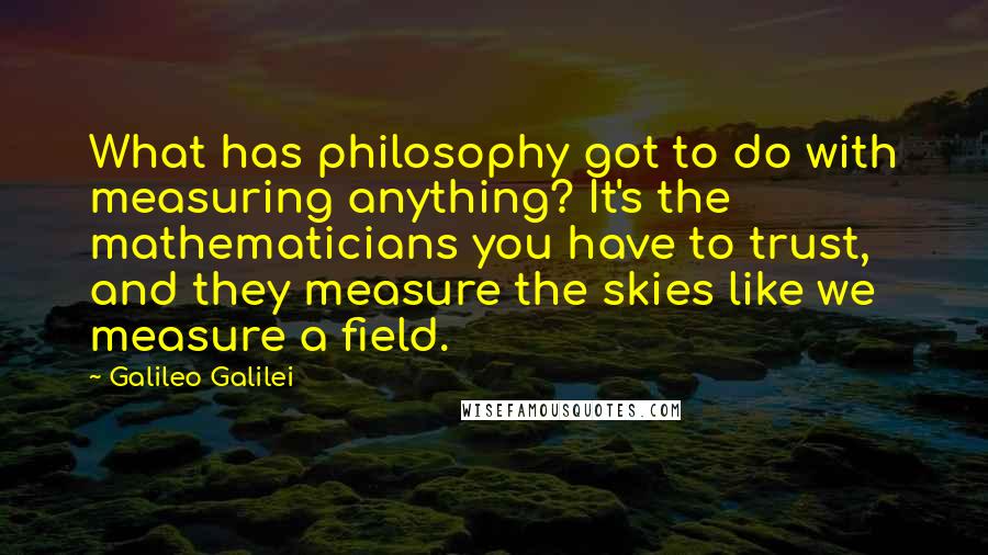 Galileo Galilei Quotes: What has philosophy got to do with measuring anything? It's the mathematicians you have to trust, and they measure the skies like we measure a field.