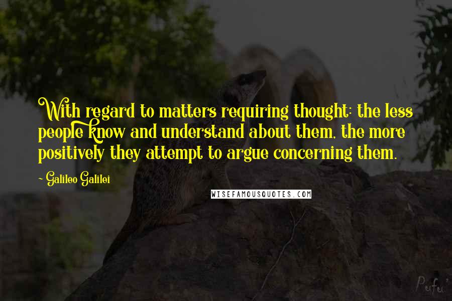 Galileo Galilei Quotes: With regard to matters requiring thought: the less people know and understand about them, the more positively they attempt to argue concerning them.