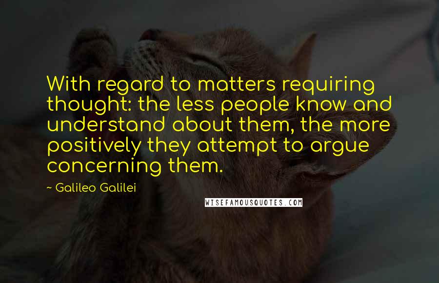 Galileo Galilei Quotes: With regard to matters requiring thought: the less people know and understand about them, the more positively they attempt to argue concerning them.