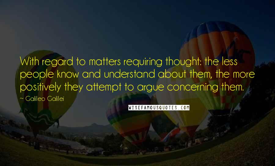 Galileo Galilei Quotes: With regard to matters requiring thought: the less people know and understand about them, the more positively they attempt to argue concerning them.