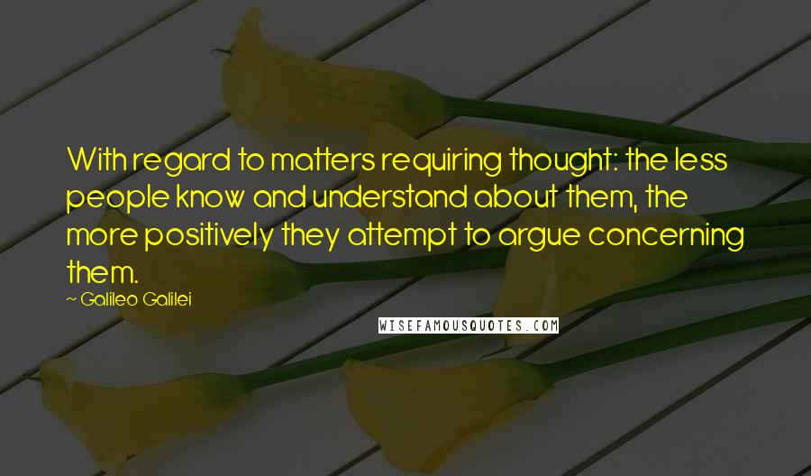 Galileo Galilei Quotes: With regard to matters requiring thought: the less people know and understand about them, the more positively they attempt to argue concerning them.