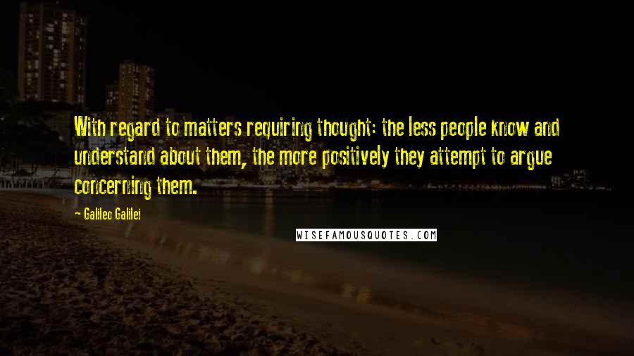 Galileo Galilei Quotes: With regard to matters requiring thought: the less people know and understand about them, the more positively they attempt to argue concerning them.