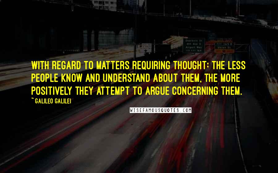 Galileo Galilei Quotes: With regard to matters requiring thought: the less people know and understand about them, the more positively they attempt to argue concerning them.