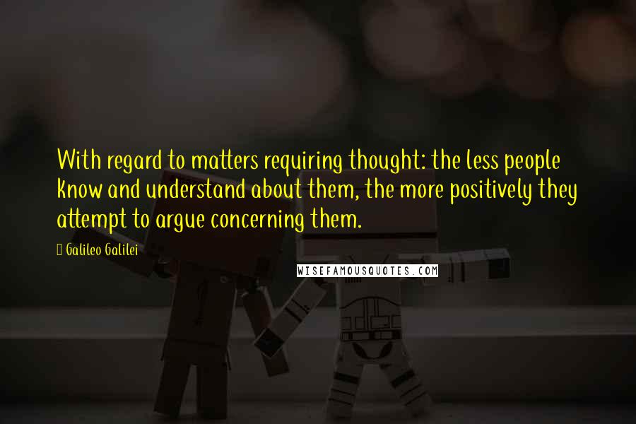 Galileo Galilei Quotes: With regard to matters requiring thought: the less people know and understand about them, the more positively they attempt to argue concerning them.