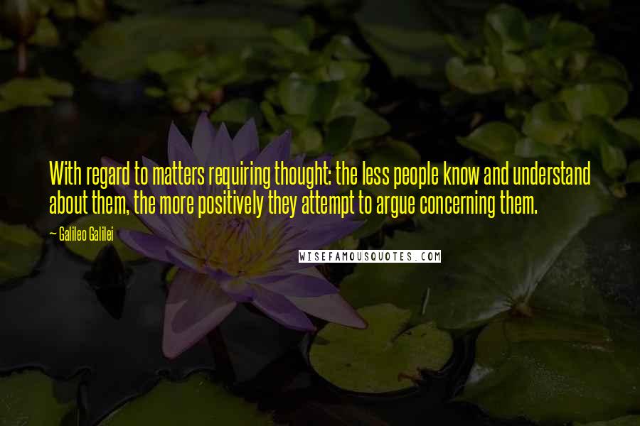 Galileo Galilei Quotes: With regard to matters requiring thought: the less people know and understand about them, the more positively they attempt to argue concerning them.