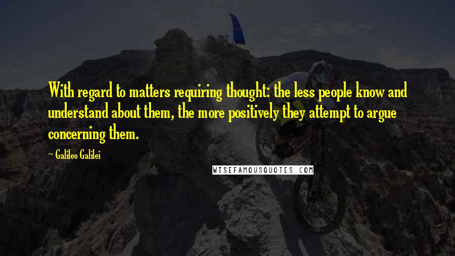 Galileo Galilei Quotes: With regard to matters requiring thought: the less people know and understand about them, the more positively they attempt to argue concerning them.