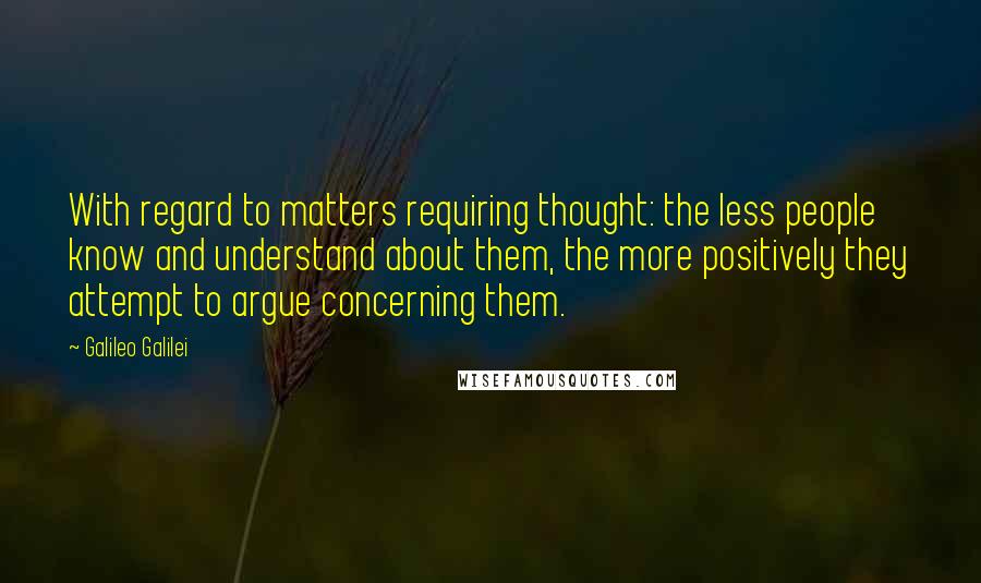 Galileo Galilei Quotes: With regard to matters requiring thought: the less people know and understand about them, the more positively they attempt to argue concerning them.