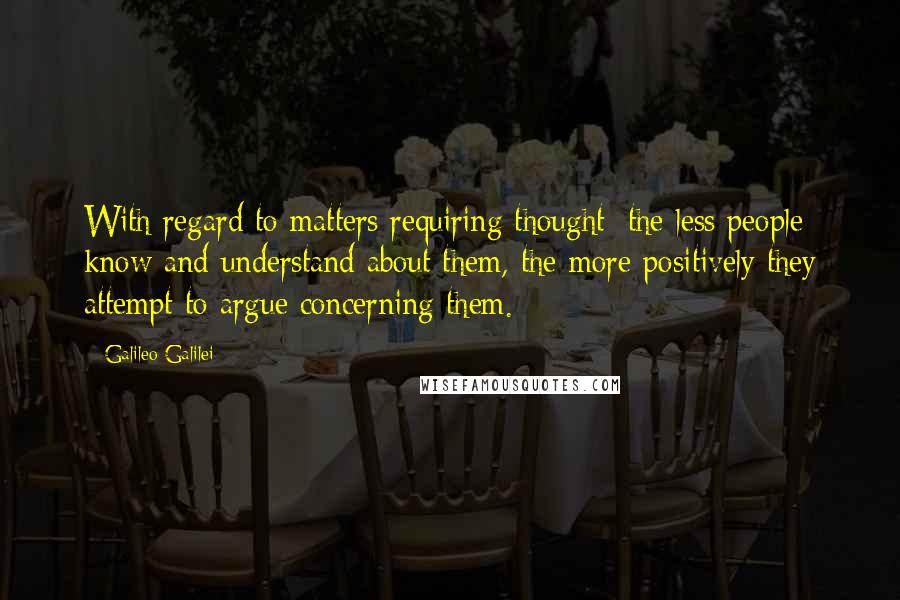 Galileo Galilei Quotes: With regard to matters requiring thought: the less people know and understand about them, the more positively they attempt to argue concerning them.