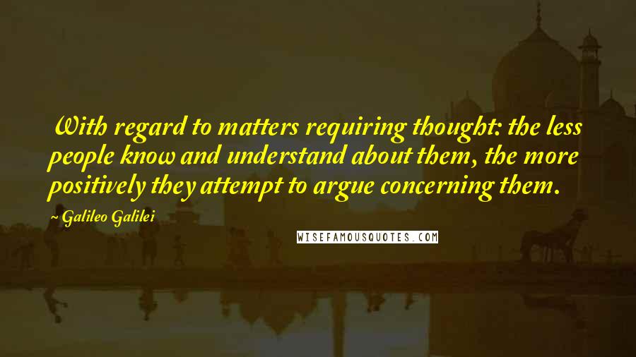 Galileo Galilei Quotes: With regard to matters requiring thought: the less people know and understand about them, the more positively they attempt to argue concerning them.