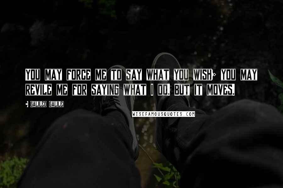 Galileo Galilei Quotes: You may force me to say what you wish; you may revile me for saying what I do. But it moves.