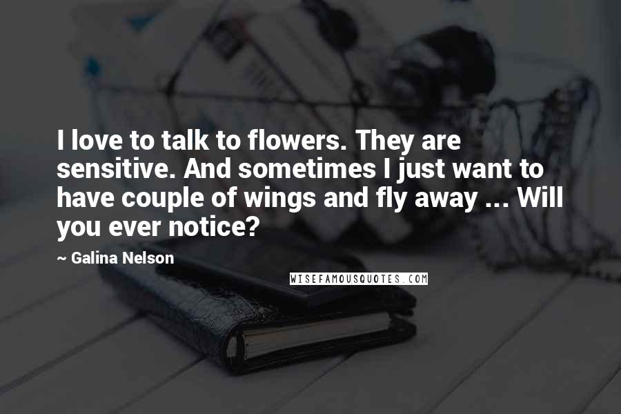 Galina Nelson Quotes: I love to talk to flowers. They are sensitive. And sometimes I just want to have couple of wings and fly away ... Will you ever notice?