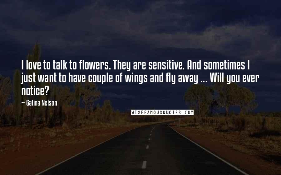 Galina Nelson Quotes: I love to talk to flowers. They are sensitive. And sometimes I just want to have couple of wings and fly away ... Will you ever notice?